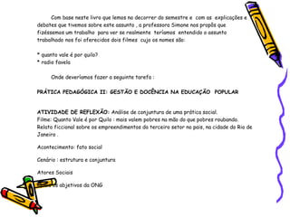 Com base neste livro que lemos no decorrer do semestre e  com as  explicações e debates que tivemos sobre este assunto , a professora Simone nos propôs que fizéssemos um trabalho  para ver se realmente  teríamos  entendido o assunto trabalhado  nos foi oferecidos dois filmes  cujo os nomes são: * quanto vale é por quilo? * radio favela  Onde deveríamos fazer a seguinte tarefa : PRÁTICA PEDAGÓGICA II: GESTÃO E DOCÊNCIA NA EDUCAÇÃO  POPULAR ATIVIDADE DE REFLEXÃO:  Análise de conjuntura de uma prática social. Filme: Quanto Vale é por Quilo : mais valem pobres na mão do que pobres roubando. Relato ficcional sobre os empreendimentos do terceiro setor no pais, na cidade do Rio de Janeiro . Acontecimento: fato social Cenário : estrutura e conjuntura  Atores Sociais  Quais os abjetivos da ONG  