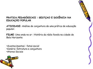 PRATICA PEDAGÓGICAII : GESTÇAO E DOCÊNCIA NA EDUCAÇÃO POPULAR ATIVIDADE:  Análise de conjuntura de uma prática de educação popular. FILME : Uma onda no ar : História da rádio favela na cidade de Belo Horizonte Acontecimentos : fatos social Cenário: Estrutura e conjuntura Atores Sociais 