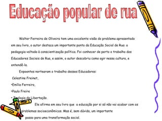 Educação popular de rua  Walter Ferreira de Oliveira tem uma excelente visão do problema apresentado em seu livro, o autor destaca um importante ponto da Educação Social de Rua: a pedagogia voltada à conscientização política. Foi conhecer de perto o trabalho dos Educadores Sociais de Rua, e assim, o autor descobriu como agir nessa cultura, e entendê-la.  Expoentes nortearam o trabalho desses Educadores: Celestine Freinet,  Emília Ferreiro, Paulo Freire  Teologia da Libertação.  Ele afirma em seu livro que  a educação por si só não vai acabar com os  problemas socioeconômicos. Mas é, sem dúvida, um importante  passo para uma transformação social.  