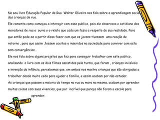 No seu livro Educação Popular de Rua  Walter Oliveira nos fala sobre a aprendizagem social das crianças de rua.  Ele comenta como começou a interagir com esse publico, pois ele observava o cotidiano dos moradores de rua e  ouvia o o relato que cada um fazia a respeito de sua realidade. Para que então pode-se a partir disso fazer com que os jovens tivessem  uma reação de retorno , para que assim ,fossem aceitos e inseridos na sociedade para conviver com esta sem convergências . Ele nos fala sobre alguns projetos que fez para conseguir trabalhar com este publico, analisando  o livro com os dois filmes assistidos pela turma, que foram , crianças invisíveis e invenção da infância, percebemos que, em ambos nos mostra crianças que são obrigadas a trabalhar desde muito cedo para ajudar a família, e assim acabam por não estudar. As crianças que passam a maioria do tempo na rua ou mora na mesma, acabam por aprender muitas coisas com suas vivencias, que por  incrível que pareça não foram a escola para  aprender. 