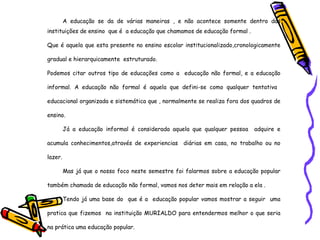 A educação se da de várias maneiras , e não acontece somente dentro das instituições de ensino  que é  a educação que chamamos de educação formal . Que é aquela que esta presente no ensino escolar institucionalizado,cronologicamente gradual e hierarquicamente  estruturado. Podemos citar outros tipo de educações como a  educação não formal, e a educação informal. A educação não formal é aquela que defini-se como qualquer tentativa  educacional organizada e sistemática que , normalmente se realiza fora dos quadros de ensino. Já a educação informal é considerada aquela que qualquer pessoa  adquire e acumula conhecimentos,através de experiencias  diárias em casa, no trabalho ou no lazer. Mas já que o nosso foco neste semestre foi falarmos sobre a educação popular também chamada de educação não formal, vamos nos deter mais em relação a ela . Tendo já uma base do  que é a  educação popular vamos mostrar a seguir  uma pratica que fizemos  na instituição MURIALDO para entendermos melhor o que seria na prática uma educação popular. 