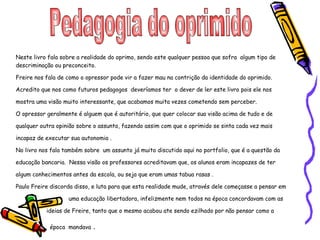 Pedagogia do oprimido  Neste livro fala sobre a realidade do oprimo, sendo este qualquer pessoa que sofra  algum tipo de descriminação ou preconceito. Freire nos fala de como o opressor pode vir a fazer mau na contrição da identidade do oprimido. Acredito que nos como futuros pedagogos  deveríamos ter  o dever de ler este livro pois ele nos mostra uma visão muito interessante, que acabamos muita vezes cometendo sem perceber. O opressor geralmente é alguem que é autoritário, que quer colocar sua visão acima de tudo e de qualquer outra opinião sobre o assunto, fazendo assim com que o oprimido se sinta cada vez mais incapaz de executar sua autonomia . No livro nos fala também sobre  um assunto já muito discutido aqui no portfolio, que é a questão da educação bancaria.  Nessa visão os professores acreditavam que, os alunos eram incapazes de ter algum conhecimentos antes da escola, ou seja que eram umas tabua rasas . Paulo Freire discorda disso, e luta para que esta realidade mude, através dele começasse a pensar em  uma educação libertadora, infelizmente nem todos na época concordavam com as  ideias de Freire, tanto que o mesmo acabou ate sendo ezilhado por não pensar como a  época  mandava  . 