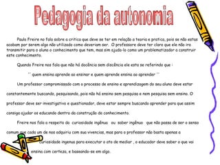 Pedagogia da autonomia  Paulo Freire no fala sobre a critica que deve se ter em relação a teoria e pratica, pois se não estas acabam por serem algo não utilizado como deveriam ser.  O professore deve ter claro que ele não ira transmitir para o aluno o conhecimento que tem, mas sim ajuda-lo como um problematizador a construir este conhecimento. Quando Freire nos fala que não há docência sem discência ele esta se referindo que : '' quem ensina aprende ao ensinar e quem aprende ensina ao aprender '' Um professor compromissado com o processo de ensino e aprendizagem do seu aluno deve estar constantemente buscando, pesquisando, pois não há ensino sem pesquisa e nem pesquisa sem ensino. O professor deve ser investigativo e questionador, deve estar sempre buscando aprender para que assim consiga ajudar os educando dentro da construção do conhecimento. Freire nos fala a respeito da  curiosidade ingênua  ou  saber ingênuo  que não passa de ser o senso comum que cada um de nos adquiriu com sua vivencias, mas para o professor não basta apenas a  curiosidade ingenua para executar o ato de mediar , o educador deve saber o que vai  ensina com certeza, e baseando-se em algo.  