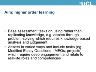Aim: higher order learning Base assessment tasks on using rather than replicating knowledge, e.g. assess through problem-solving which requires knowledge-based analysis and judgement Assess in varied ways and include tasks (eg Modified Essay Questions - MEQs, projects) which require deep engagement and relate to real-life roles and competencies 