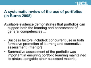 A systematic review of the use of portfolios (in Burns 2008) Available evidence demonstrates that portfolios can support both the learning and assessment of general competencies ... Success factors included: concurrent use in both formative promotion of learning and summative assessment; (mentor) Summative assessment of the portfolio was important in ensuring portfolio learning maintained its status alongside other assessed material. 