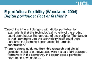 E-portfolios: flexibility (Woodward 2004) Digital portfolios: Fact or fashion? ‘ One of the inherent dangers with digital portfolios, for example, is that the technological novelty of the product could overshadow the purpose of the portfolio. The danger is that learning to use the technology itself could then subsume the learning opportunities of portfolio construction.’ ‘ There is strong evidence from this research that digital portfolios need to be developed within a carefully designed framework in the same way the paper-based portfolios have been developed …’ 