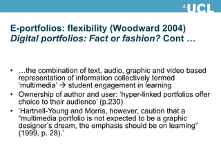 E-portfolios: flexibility (Woodward 2004) Digital portfolios: Fact or fashion?  Cont  … … the combination of text, audio, graphic and video based representation of information collectively termed ‘multimedia’    student engagement in learning Ownership of author and user: ‘hyper-linked portfolios offer choice to their audience’ (p.230) ‘ Hartnell-Young and Morris, however, caution that a “multimedia portfolio is not expected to be a graphic designer’s dream, the emphasis should be on learning” (1999, p. 28).’ 
