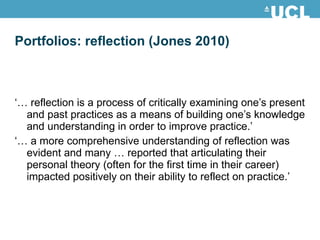 Portfolios: reflection (Jones 2010) ‘…  reflection is a process of critically examining one’s present and past practices as a means of building one’s knowledge and understanding in order to improve practice.’ ‘…  a more comprehensive understanding of reflection was evident and many … reported that articulating their personal theory (often for the first time in their career) impacted positively on their ability to reflect on practice.’ 