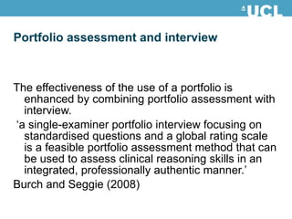 Portfolio assessment and interview The effectiveness of the use of a portfolio is enhanced by combining portfolio assessment with interview. ‘ a single-examiner portfolio interview focusing on standardised questions and a global rating scale is a feasible portfolio assessment method that can be used to assess clinical reasoning skills in an integrated, professionally authentic manner.’ Burch and Seggie (2008) 