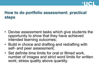 How to do portfolio assessment: practical steps Devise assessment tasks which give students the opportunity to show that they have achieved intended learning outcomes; Build in choice and drafting and redrafting with self- and peer assessment; Set definite time limits for oral or filmed work, number of images and strict word limits for written  work; stress quality above quantity. 