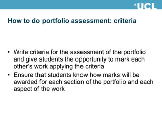 How to do portfolio assessment: criteria Write criteria for the assessment of the portfolio and give students the opportunity to mark each other’s work applying the criteria Ensure that students know how marks will be awarded for each section of the portfolio and each aspect of the work 