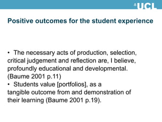 Positive outcomes for the student experience The necessary acts of production, selection, critical judgement and reflection are, I believe, profoundly educational and developmental. (Baume 2001 p.11) Students value [portfolios], as a tangible outcome from and demonstration of their learning (Baume 2001 p.19). 