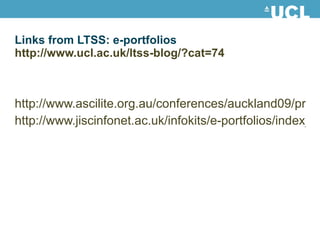 Links from LTSS: e-portfolios http://www.ucl.ac.uk/ltss-blog/?cat=74 http://www.ascilite.org.au/conferences/auckland09/procs/joyes.pdf http://www.jiscinfonet.ac.uk/infokits/e-portfolios/index_html 