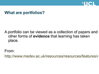What are portfolios?  A portfolio can be viewed as a collection of papers and other forms of  evidence  that learning has taken place. From: http://www.medev.ac.uk/resources/resources/features/AMEE_summaries 