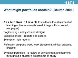 What might portfolios contain? (Baume 2001) A  selection of work  to evidence the attainment of learning outcomes (word-based, images, films, sound, webpages) Engineering – analyses and designs Social sciences – reports and essays Scientists – lab reports Reflection on group work, work placement, clinical practice, projects Synoptic portfolios – a review of achievement and learning throughout a student’s programme of study 