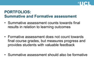 Summative assessment counts towards final results in relation to learning outcomes Formative assessment does not count towards final course grades, but measures progress and provides students with valuable feedback Summative assessment should also be formative PORTFOLIOS:  Summative and Formative assessment 