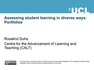 Assessing student learning in diverse ways: Portfolios Rosalind Duhs Centre for the Advancement of Learning and Teaching (CALT) This document is licensed under the Attribution-NonCommercial-ShareAlike 2.0 UK: England & Wales license, available at http://creativecommons.org/licenses/by-nc-sa/2.0/uk/. 