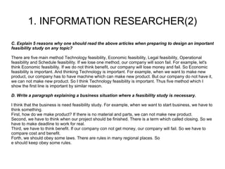 1. INFORMATION RESEARCHER(2) C. Explain 5 reasons why one should read the above articles when preparing to design an important feasibility study on any topic? There are five main method Technology feasibility, Economic feasibility, Legal feasibility, Operational feasibility and Schedule feasibility. If we lose one method, our company will soon fail. For example, let's think Economic feasibility. If we do not think benefit, our company will lose money and fail. So Economic feasibility is important. And thinking Technology is important. For example, when we want to make new product, our company has to have machine which can make new product. But our company do not have it, we can not make new product. So I think Technology feasibility is important. Thus five method which I show the first line is important by similar reason. D. Write a paragraph explaining a business situation where a feasibility study is necessary. I think that the business is need feasibility study. For example, when we want to start business, we have to think something. First, how do we make product? If there is no material and parts, we can not make new product. Second, we have to think when our project should be finished. There is a term which called closing. So we have to make deadline to work for real. Third, we have to think benefit. If our company con not get money, our company will fail. So we have to compare cost and benefit. Forth, we should obey some laws. There are rules in many regional places. So e should keep obey some rules. 