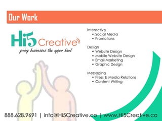Our Work
                                        Interactive
                                            Social Media
                                            Promotions

                                        Design
     giving businesses the upper hand      Website Design
                                           Mobile Website Design
                                           Email Marketing
                                           Graphic Design

                                        Messaging
                                           Press & Media Relations
                                           Content Writing




888.628.9691 | info@Hi5Creative.co | www.Hi5Creative.co
 