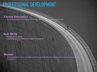 PROFESSIONAL DEVELOPMENT
Formal Education
? Complete degree from Fullsail University expected graduation date in 2020
Soft Skills
? Interpersonal skills
? Listening and learning from clients concerns
Mentor
? My grandmother she is a scholar and theology teacher shes shown me the provenance moves
mountains.
 