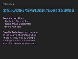 PROFESSION
DIGITAL MARKETING FOR PROFESSIONAL TRUCKING ORGANIZATIONS
Potential Job Titles:
? Marketing Coordinator
? Social Media Coordinator
? Brand Manager
Royalty Archetype - tend to show
off the lifestyle of someone who's
made it. They lead by example
and inspire others to reach their
level of success or achievement.
 