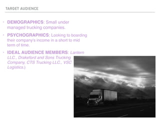 TARGET AUDIENCE
? DEMOGRAPHICS: Small under
managed trucking companies.
? PSYCHOGRAPHICS: Looking to boarding
their company's income in a short to mid
term of time.
? IDEAL AUDIENCE MEMBERS: Lantern
LLC., Drakeford and Sons Trucking
Company, CTS Trucking LLC., VSC
Logistics.)
 