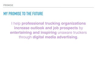 PROMISE
MY PROMISE TO THE FUTURE
I help professional trucking organizations
increase outlook and job prospects by
entertaining and inspiring unaware truckers
through digital media advertising.
 
