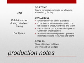 production notes
OBJECTIVE
Create campaign materials for television
show during filming
CHALLENGES
• Extremely limited talent availability
• Coordination with television production
for access to props, wardrobe and talent
• Importation of props, materials & gear to
Caribbean shoot location
• Ambitious creative objectives, given the
minimal access to resources and talent
RESULTS
Shoot objectives achieved
On Time and On Budget.
NBC
Celebrity shoot
during television
filming
Caribbean
 