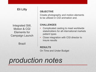 production notes
OBJECTIVE
Create photography and motion elements
to be utilized in CGI animation and.
CHALLENGES
• Complicated casting to meet worldwide
stakeholders for all international markets
patient types
• Close integration with CGI director to
insure results
RESULTS
On Time and Under Budget
Eli Lilly
Integrated Still,
Motion & CGI
Elements for
Campaign Launch
Brazil
 