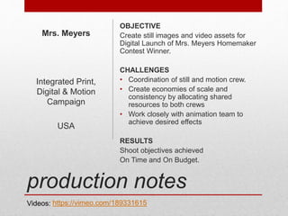 production notes
OBJECTIVE
Create still images and video assets for
Digital Launch of Mrs. Meyers Homemaker
Contest Winner.
CHALLENGES
• Coordination of still and motion crew.
• Create economies of scale and
consistency by allocating shared
resources to both crews
• Work closely with animation team to
achieve desired effects
RESULTS
Shoot objectives achieved
On Time and On Budget.
Mrs. Meyers
Integrated Print,
Digital & Motion
Campaign
USA
https://vimeo.com/189331615Videos:
 