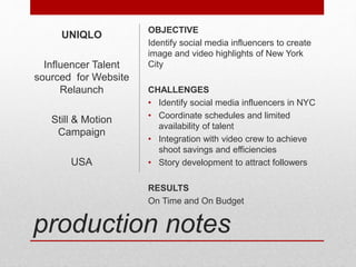 production notes
OBJECTIVE
Identify social media influencers to create
image and video highlights of New York
City
CHALLENGES
• Identify social media influencers in NYC
• Coordinate schedules and limited
availability of talent
• Integration with video crew to achieve
shoot savings and efficiencies
• Story development to attract followers
RESULTS
On Time and On Budget
UNIQLO
Influencer Talent
sourced for Website
Relaunch
Still & Motion
Campaign
USA
 