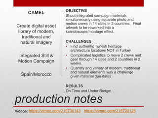 production notes
OBJECTIVE
Shoot integrated campaign materials
simultaneously using separate photo and
motion crews in 14 cities in 2 countries. Final
artwork to be reworked into a
kaleidoscope/montage effect.
CHALLENGES
• Find authentic Turkish heritage
architecture locations NOT in Turkey
• Complicated logistics to move 2 crews and
gear through 14 cities and 2 countries in 2
weeks.
• Quantity and variety of modern, traditional
and natural elements was a challenge
given material due dates
RESULTS
On Time and Under Budget.
CAMEL
Create digital asset
library of modern,
traditional and
natural imagery
Integrated Still &
Motion Campaign
Spain/Morocco
Videos: https://vimeo.com/215730143 https://vimeo.com/215730128
 