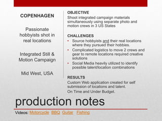 production notes
OBJECTIVE
Shoot integrated campaign materials
simultaneously using separate photo and
motion crews in 3 US States
CHALLENGES
• Source hobbyists and their real locations
where they pursued their hobbies.
• Complicated logistics to move 2 crews and
gear to remote locations required creative
solutions
• Social Media heavily utilized to identify
possible talent/location combinations
RESULTS
Custom Web application created for self
submission of locations and talent.
On Time and Under Budget.
COPENHAGEN
Passionate
hobbyists shot in
real locations
Integrated Still &
Motion Campaign
Mid West, USA
Videos: Motorcycle BBQ Guitar Fishing
 