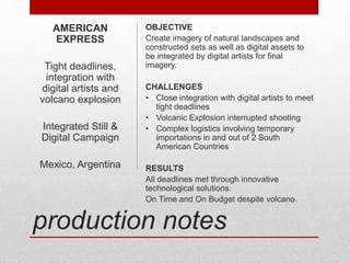 production notes
OBJECTIVE
Create imagery of natural landscapes and
constructed sets as well as digital assets to
be integrated by digital artists for final
imagery.
CHALLENGES
• Close integration with digital artists to meet
tight deadlines
• Volcanic Explosion interrupted shooting
• Complex logistics involving temporary
importations in and out of 2 South
American Countries
RESULTS
All deadlines met through innovative
technological solutions.
On Time and On Budget despite volcano.
AMERICAN
EXPRESS
Tight deadlines,
integration with
digital artists and
volcano explosion
Integrated Still &
Digital Campaign
Mexico, Argentina
 