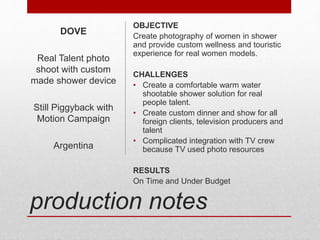 production notes
OBJECTIVE
Create photography of women in shower
and provide custom wellness and touristic
experience for real women models.
CHALLENGES
• Create a comfortable warm water
shootable shower solution for real
people talent.
• Create custom dinner and show for all
foreign clients, television producers and
talent
• Complicated integration with TV crew
because TV used photo resources
RESULTS
On Time and Under Budget
DOVE
Real Talent photo
shoot with custom
made shower device
Still Piggyback with
Motion Campaign
Argentina
 
