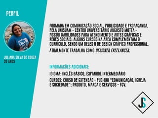 Juliana Silva de Souza
formada em comunicação social, publicidade e propaganda,
pela unisuam - centro universitário augusto motta -
possui habilidades para atendimento e artes gráficas e
redes sociais. alguns cursos na área complementam o
currículo, sendo um deles o de design gráfico profissional.
Atualmente trabalha como designer freelancer.
informações adicionais:
idioma: inglês básico, espanhol intermediário
cursos: Curso de Extensão - puc-rio “Comunicação, Igreja
e Sociedade”; Produto, Marca e Serviços - fgv.
Perfil
30 anos
 