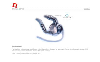 HeartMate LVAD   The HeartMate Left Ventricular Assist System (LVAS). Baren-Boym Company has worked with Thermo CardioSystems to develop LVAD and associated systems: Controllers, Displays, Pnuematic Adapters.  Client - Thermo CardioSystems Inc. (Thoratec Inc)  MEDICAL 
