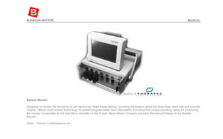 System Monitor   Designed to monitor the functions of Left Ventricular Heart Assist Device, providing information about the blood flow, heart rate and a stroke volume. Utilizes touch screen technology for patient programmable input information. It employs the unique mounting clamp for positioning the monitor horizontally on the bed rail or vertically on the IV pole. Baren-Boym Company provided Mechanical Design of the Display Monitor.  Client - Thermo CardioSystems Inc  MEDICAL 