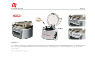 Express 3 & 4   The StatSpin Express 3 & 4, high speed horizontal centrifuges provide faster turnaround time and greater productivity for laboratory. Baren-Boym Company provided Industrial Design and Complete mechanical engineering services for both centrifuges housings and internal mechanisms.  Client - StatSpin Technologies Inc  MEDICAL 