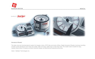 Hematocrit Reader   The ideal, low-cost microhematocrit system for hospital, clinics, STAT labs and doctor offices. Digital Hematocrit Reader minimizes handling of tubes. Entire hematocrit rotor drops into reader. With one hand, rotate rotor to read each tube. The reader scale is backlit for easy viewing. Baren-Boym Company provided Industrial Design and Mechanical Engineering Services.  Client - StatSpin Technologies Inc  MEDICAL 