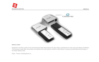 Battery holder   Designed to provide a power to the Left Ventricular Heart Assist Device the clips utilize a mechanism for quick snap and release of batteries. The housing is water tight, that protects the batteries from bad weather conditions. Baren-Boym Company provided Mechanical Design of the Plastic Battery Clips.  Client - Thermo CardioSystems Inc  MEDICAL 