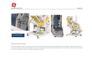 Isometric Strength Testing   Isometric Strength Testing Machine was developed for Massachusetts General Hospital Department of Neurology. This apparatus enables the doctor to measure and record strength of various muscle groups over the extended time periods. The machine utilizes only one load cell for value recording from various muscles measurement stations.  MEDICAL 
