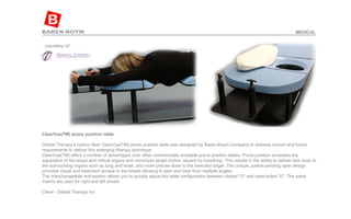 ClearVue(TM) prone position table   Orbital Therapy’s carbon fiber ClearVue(TM) prone position table was designed by Baren-Boym Company to address current and future requirements to deliver this emerging therapy technique.  ClearVue(TM) offers a number of advantages over other commercially available prone position tables. Prone position increases the separation of the target and critical organs and minimizes target motion caused by breathing. This results in the ability to deliver less dose to the surrounding organs such as lung and heart, and more precise dose to the intended target. The unique, patent-pending open design provides visual and treatment access to the breast allowing to plan and treat from multiple angles.  The interchangeable mid-section allows you to quickly adjust the table configuration between closed “O” and open-sided “U”. The same inserts are used for right and left breast.    Client - Orbital Therapy Inc  MEDICAL 