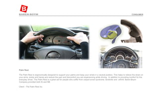 Palm Rest   The Palm Rest is ergonomically designed to support your palms and keep your wrists in a neutral position. This helps to relieve the strain on your arms, wrists and hands and reduce the pain and discomfort you are experiencing while driving.  In addition to providing comfort for the everyday driver, The Palm Rest is a great aid for people who suffer from carpal tunnel syndrome, tendinitis and  arthriti. Baren-Boym Company provided both ID and ME    Client - The Palm Rest Inc  CONSUMER 