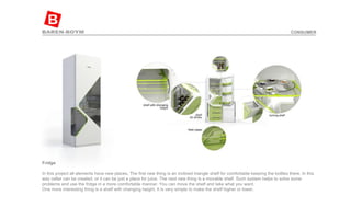 Fridge In this project all elements have new places. The first new thing is an inclined triangle shelf for comfortable keeping the bottles there. In this way cellar can be created, or it can be just a place for juice. The next new thing is a movable shelf. Such system helps to solve some problems and use the fridge in a more comfortable manner. You can move the shelf and take what you want. One more interesting thing is a shelf with changing height. It is very simple to make the shelf higher or lower. CONSUMER 