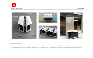 SkyWater Machine Skywater® is the worlds first genuine alternative water source. Dependent only upon electricity, the Skywater® 300 unit can extract up to 300 gallons per day of fresh, pure water, directly from the humidity in the air. Baren-Boym Company provided Industrial Design Concepts. Client - Island Sky Inc.  CONSUMER 