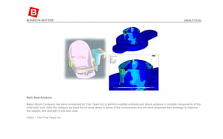 Bath Seat Analysis  Baren-Boym Company has been contracted by First Years Inc to perform stability analysis and stress analysis in multiple components of the child bath seat. After the analysis we have found weak areas in some of the components and we have proposed their redesign to improve the stability and strength of the bath seat. Client – The First Years Inc ANALYTICAL 