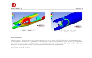 Spinal Rod Inserter A unique instrument serves the need to apply Expedium and the FRONTIER® Anterior Deformity System unites the clinical experience of MONARCH® 6.35 Ti Spine System, Kaneda Anterior Scoliosis System (KASS), MOSS® MIAMI Spine System, and ISOLA® Spine System with revolutionary technology developed specifically for thoracoscopic procedures to deliver unsurpassed versatility, simplicity and security. Baren-Boym Company provided complete mechanical engineering design and Finite Element Analysis. Client - DePuy Spine, J&J Company ANALYTICAL 