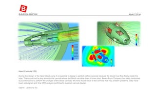 Heart Cannula CFD  During the design of the heart blood pump it is essential to design a perfect outflow cannula because the blood must flow freely inside the tube. There must not be any areas in the cannula where the blood can slow down or even stop. Baren-Boym Company has been contracted by Levitronix Inc to perform the analysis of the blood cannula. We have found areas in the cannula that may present problems. They have been redesigned and final CFD analysis confirmed a superior cannula design. Client – Levitronix Inc ANALYTICAL 