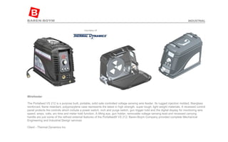 Wirefeeder  The Portafeed VS 212 is a purpose built, portable, solid sate controlled voltage sensing wire feeder. Its rugged injection molded, fiberglass reinforced, flame retardant, polypropylene case represents the latest in high strength, super tough, light weight materials. A recessed control panel protects the controls which include a power switch, inch and purge switch, gun trigger hold and the digital display for monitoring wire speed, amps, volts, arc time and meter hold function. A lifting eye, gun holder, removable voltage sensing lead and recessed carrying handle are just some of the refined external features of the Portafeed® VS 212. Baren-Boym Company provided complete Mechanical Engineering and Industrial Design services Client - Thermal Dynamics Inc INDUSTRIAL 